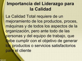 Importancia del Liderazgo para
la Calidad
La Calidad Total requiere de un
mejoramiento de los productos, proces,
máquinas y de todos los aspectos de la
organización, pero ante todo de las
personas y del equipo de trabajo, que
debe cumplir con el objetivo de generar
los productos o servicios satisfactorios
para el cliente
 