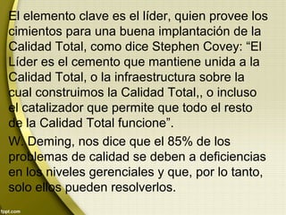 El elemento clave es el líder, quien provee los
cimientos para una buena implantación de la
Calidad Total, como dice Stephen Covey: “El
Líder es el cemento que mantiene unida a la
Calidad Total, o la infraestructura sobre la
cual construimos la Calidad Total,, o incluso
el catalizador que permite que todo el resto
de la Calidad Total funcione”.
W. Deming, nos dice que el 85% de los
problemas de calidad se deben a deficiencias
en los niveles gerenciales y que, por lo tanto,
solo ellos pueden resolverlos.
 