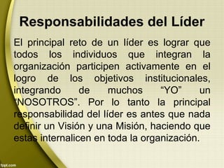 El principal reto de un líder es lograr que
todos los individuos que integran la
organización participen activamente en el
logro de los objetivos institucionales,
integrando de muchos “YO” un
“NOSOTROS”. Por lo tanto la principal
responsabilidad del líder es antes que nada
definir un Visión y una Misión, haciendo que
estas internalicen en toda la organización.
Responsabilidades del Líder
 