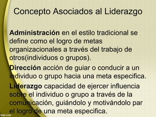 Concepto Asociados al Liderazgo
Administración en el estilo tradicional se
define como el logro de metas
organizacionales a través del trabajo de
otros(individuos o grupos).
Dirección acción de guiar o conducir a un
individuo o grupo hacia una meta especifica.
Liderazgo capacidad de ejercer influencia
sobre el individuo o grupo a través de la
comunicación, guiándolo y motivándolo par
el logro de una meta especifica.
 