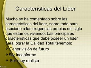 Características del Líder
Mucho se ha comentado sobre las
características del líder, sobre todo para
asociarlo a las exigencias propias del siglo
que estamos viviendo. Las principales
características que debe poseer un líder
para lograr la Calidad Total tenemos:
 Tener visión de futuro
Ser inconforme
 Ser muy realista
 