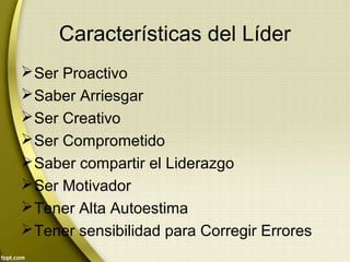 Características del Líder
Ser Proactivo
Saber Arriesgar
Ser Creativo
Ser Comprometido
Saber compartir el Liderazgo
Ser Motivador
Tener Alta Autoestima
Tener sensibilidad para Corregir Errores
 