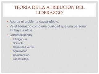 TEORÍA DE LA ATRIBUCIÓN DEL
LIDERAZGO
• Abarca el problema causa-efecto.
• Ve el liderazgo como una cualidad que una persona
atribuye a otros.
• Características:
• Inteligencia.
• Sociable.
• Capacidad verbal.
• Agresividad.
• Comprensión.
• Laborosidad.
 