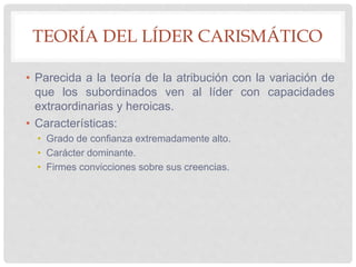 TEORÍA DEL LÍDER CARISMÁTICO
• Parecida a la teoría de la atribución con la variación de
que los subordinados ven al líder con capacidades
extraordinarias y heroicas.
• Características:
• Grado de confianza extremadamente alto.
• Carácter dominante.
• Firmes convicciones sobre sus creencias.
 