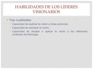 HABILIDADES DE LOS LÍDERES
VISIONARIOS
• Tres cualidades:
• Capacidad de explicar la visión a otras personas.
• Capacidad de expresar la visión.
• Capacidad de ampliar o aplicar la visión a los diferentes
contextos de liderazgo.
 