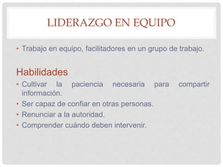 LIDERAZGO EN EQUIPO
• Trabajo en equipo, facilitadores en un grupo de trabajo.
Habilidades
• Cultivar la paciencia necesaria para compartir
información.
• Ser capaz de confiar en otras personas.
• Renunciar a la autoridad.
• Comprender cuándo deben intervenir.
 