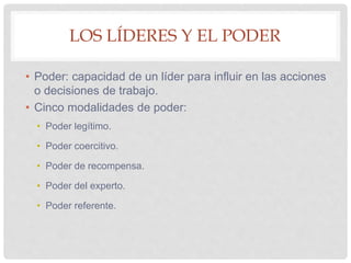 LOS LÍDERES Y EL PODER
• Poder: capacidad de un líder para influir en las acciones
o decisiones de trabajo.
• Cinco modalidades de poder:
• Poder legítimo.
• Poder coercitivo.
• Poder de recompensa.
• Poder del experto.
• Poder referente.
 