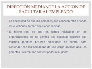 DIRECCIÓN MEDIANTE LA ACCIÓN DE
FACULTAR AL EMPLEADO
• La necesidad de que las personas que conocen más a fondo
las cuestiones, tomen decisiones rápidas.
• El hecho real de que los cortes realizados en las
organizaciones en los últimos dos decenios hicieron que
muchos gerentes tuvieran amplitudes de control para
contender con las demandas de una carga acrecentada, los
gerentes tuvieron que conferir poder a su gente.
 