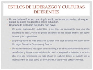 ESTILOS DE LIDERAZGO Y CULTURAS
DIFERENTES
• Un verdadero líder no usa ningún estilo en forma exclusiva, sino que
ajusta su estilo de acuerdo con la situación.
• Depende la distancia de poder que haya:
• Un estilo manipulador, autocrático o de líder es compatible con una alta
distancia de poder, y esto se puede encontrar en los países árabes, del lejano
Oriente y de origen latino.
• La participación es más eficaz en culturas con baja distancia de poder como
Noruega, Finlandia, Dinamarca y Suecia.
• Un estilo orientado a los logros que se enfoque en el establecimiento de metas
desafiantes y tenga la expectativa de que los empleados trabajen a su más
alto nivel de rendimiento es más eficaz en cultural donde la evasión de la
incertidumbre es baja como las de Canadá, Suecia y los Estados Unidos.
 