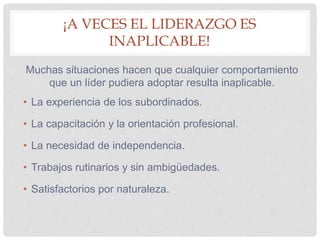 ¡A VECES EL LIDERAZGO ES
INAPLICABLE!
Muchas situaciones hacen que cualquier comportamiento
que un líder pudiera adoptar resulta inaplicable.
• La experiencia de los subordinados.
• La capacitación y la orientación profesional.
• La necesidad de independencia.
• Trabajos rutinarios y sin ambigüedades.
• Satisfactorios por naturaleza.
 