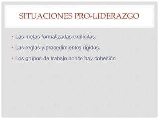 SITUACIONES PRO-LIDERAZGO
• Las metas formalizadas explícitas.
• Las reglas y procedimientos rígidos.
• Los grupos de trabajo donde hay cohesión.
 