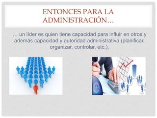 ENTONCES PARA LA
ADMINISTRACIÓN…
… un líder es quien tiene capacidad para influir en otros y
además capacidad y autoridad administrativa (planificar,
organizar, controlar, etc.).
 