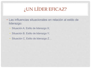 ¿UN LÍDER EFICAZ?
• Las influencias situacionales en relación al estilo de
liderazgo:
• Situación A, Estilo de liderazgo X;
• Situación B, Estilo de liderazgo Y;
• Situación C, Estilo de liderazgo Z…
 