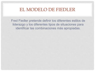 EL MODELO DE FIEDLER
Fred Fiedler pretende definir los diferentes estilos de
liderazgo y los diferentes tipos de situaciones para
identificar las combinaciones más apropiadas.
 