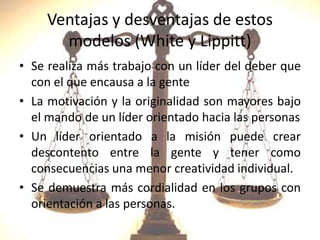 Ventajas y desventajas de estos
modelos (White y Lippitt)
• Se realiza más trabajo con un líder del deber que
con el que encausa a la gente
• La motivación y la originalidad son mayores bajo
el mando de un líder orientado hacia las personas
• Un líder orientado a la misión puede crear
descontento entre la gente y tener como
consecuencias una menor creatividad individual.
• Se demuestra más cordialidad en los grupos con
orientación a las personas.
 