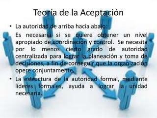 Teoría de la Aceptación
• La autoridad de arriba hacia abajo:
Es necesaria si se quiere obtener un nivel
apropiado de coordinación y control. Se necesita
por lo menos cierto grado de autoridad
centralizada para lograr la planeación y toma de
decisiones, a fin de conseguir que la organización
opere conjuntamente.
• La estructura de la autoridad formal, mediante
líderes formales, ayuda a lograr la unidad
necesaria.
 