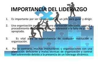 IMPORTANCIA DEL LIDERAZGO
1. Es importante por ser la capacidad de un jefe para guiar y dirigir.
2. Una organización puede tener una planeación adecuada, control y
procedimiento de organización y no sobrevivir a la falta de un líder
apropiado.
3. Es vital para la supervivencia de cualquier institución u
organización.
4. Por lo contrario, muchas instituciones u organizaciones con una
planeación deficiente y malas técnicas de organización y control
han sobrevivido debido a la presencia de un liderazgo dinámico.
 