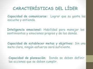CARACTERÍSTICAS DEL LÍDER
Capacidad de comunicarse: Lograr que su gente las
escuche y entienda.
Inteligencia emocional: Habilidad para manejar los
sentimientos y emociones propios y de los demás.
Capacidad de establecer metas y objetivos: Sin una
meta clara, ningún esfuerzo será suficiente.
Capacidad de planeación: Donde se deben definir
las acciones que se deben cumplir.
 