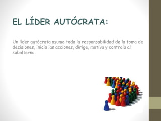 EL LÍDER AUTÓCRATA:
Un líder autócrata asume toda la responsabilidad de la toma de
decisiones, inicia las acciones, dirige, motiva y controla al
subalterno.
 