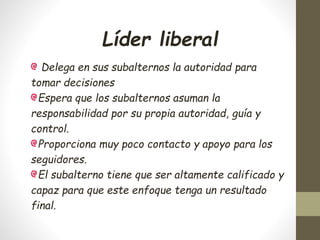 Líder liberal
Delega en sus subalternos la autoridad para
tomar decisiones
Espera que los subalternos asuman la
responsabilidad por su propia autoridad, guía y
control.
Proporciona muy poco contacto y apoyo para los
seguidores.
El subalterno tiene que ser altamente calificado y
capaz para que este enfoque tenga un resultado
final.
 