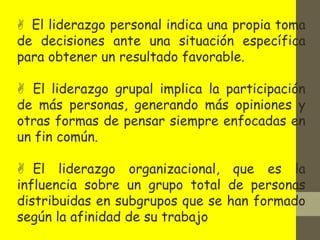  El liderazgo personal indica una propia toma
de decisiones ante una situación específica
para obtener un resultado favorable.
 El liderazgo grupal implica la participación
de más personas, generando más opiniones y
otras formas de pensar siempre enfocadas en
un fin común.
 El liderazgo organizacional, que es la
influencia sobre un grupo total de personas
distribuidas en subgrupos que se han formado
según la afinidad de su trabajo
 