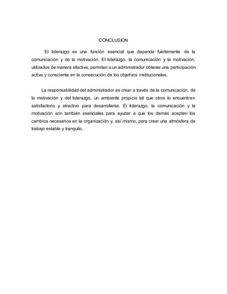 CONCLUSION
El liderazgo es una función esencial que depende fuertemente de la
comunicación y de la motivación. El liderazgo, la comunicación y la motivación,
utilizados de manera efectiva, permiten a un administrador obtener una participación
activa y consciente en la consecución de los objetivos institucionales.
La responsabilidad del administrador es crear a través de la comunicación, de
la motivación y del liderazgo, un ambiente propicio tal que otros lo encuentren
satisfactorio y atractivo para desarrollarse. El liderazgo, la comunicación y la
motivación son también esenciales para ayudar a que los demás acepten los
cambios necesarios en la organización y, así mismo, para crear una atmósfera de
trabajo estable y tranquilo.
 