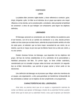 CONTENIDO
LIDER
La palabra líder proviene inglés leader, y hace referencia a conducir, guiar,
dirigir, dirigente o jefe. Un líder es el individuo de un grupo que ejerce una mayor
influencia en los demás, se le considera jefe u orientador, éste presenta la habilidad
de convencer a otros de que trabajen con entusiasmo para lograr los objetivos
definidos.
LIDERAZGO
El liderazgo personal es considerado uno de los hábitos de excelencia para
el ser humano, con él le da un sentido de orientación a su vida, decide primero
cuáles son las cosas que se debe hacer, además de proporcionarle sentido a la vida
de cada quien, al entender que se tiene mayor necesidad de una visión, de un
destino, que de un mapa; es por eso que los líderes hacen de su vida una visión, y
no una carrera.
Existen diversas formas de liderazgo, que dependen de los objetivos del
grupo, del tipo de normas establecidas en él y sobretodo de la personalidad y
habilidad persuasiva del líder. En primer lugar, se tiene al líder autoritario,
caracterizado por no consultar al grupo antes de tomar una decisión. Un segundo
tipo es el líder democrático, que permite al grupo opinar y tomar parte en las
decisiones.
Una definición de liderazgo es el proceso que influye sobre los miembros de
un equipo, una organización, u otro; para garantizar y/o transformar el desarrollo de
las actividades a realizar con el objetivo de dar cumplimiento a lo programado.
CARACTERÍSTICAS DEL LIDERAZGO.
Ante todo, es preciso decir que en un equipo u organización además de
contar con líderes que ejerzan el liderazgo a través de su autoridad formal, pueden
existir otros que lo sean por su autoridad moral, o sea, que lo ejerzan por decisión
 