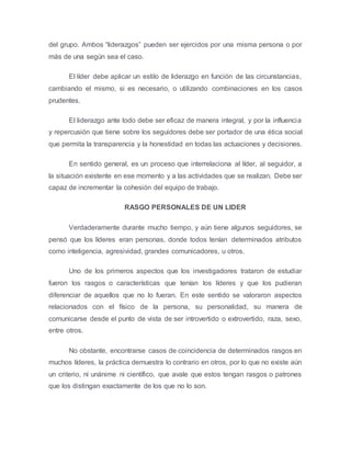 del grupo. Ambos “liderazgos” pueden ser ejercidos por una misma persona o por
más de una según sea el caso.
El líder debe aplicar un estilo de liderazgo en función de las circunstancias,
cambiando el mismo, si es necesario, o utilizando combinaciones en los casos
prudentes.
El liderazgo ante todo debe ser eficaz de manera integral, y por la influencia
y repercusión que tiene sobre los seguidores debe ser portador de una ética social
que permita la transparencia y la honestidad en todas las actuaciones y decisiones.
En sentido general, es un proceso que interrelaciona al líder, al seguidor, a
la situación existente en ese momento y a las actividades que se realizan. Debe ser
capaz de incrementar la cohesión del equipo de trabajo.
RASGO PERSONALES DE UN LIDER
Verdaderamente durante mucho tiempo, y aún tiene algunos seguidores, se
pensó que los líderes eran personas, donde todos tenían determinados atributos
como inteligencia, agresividad, grandes comunicadores, u otros.
Uno de los primeros aspectos que los investigadores trataron de estudiar
fueron los rasgos o características que tenían los líderes y que los pudieran
diferenciar de aquellos que no lo fueran. En este sentido se valoraron aspectos
relacionados con el físico de la persona, su personalidad, su manera de
comunicarse desde el punto de vista de ser introvertido o extrovertido, raza, sexo,
entre otros.
No obstante, encontrarse casos de coincidencia de determinados rasgos en
muchos líderes, la práctica demuestra lo contrario en otros, por lo que no existe aún
un criterio, ni unánime ni científico, que avale que estos tengan rasgos o patrones
que los distingan exactamente de los que no lo son.
 