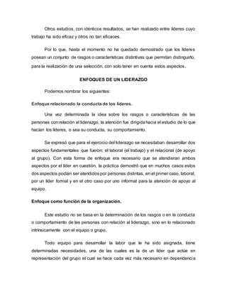 Otros estudios, con idénticos resultados, se han realizado entre líderes cuyo
trabajo ha sido eficaz y otros no tan eficaces.
Por lo que, hasta el momento no ha quedado demostrado que los líderes
posean un conjunto de rasgos o características distintivas que permitan distinguirlo,
para la realización de una selección, con solo tener en cuenta estos aspectos.
ENFOQUES DE UN LIDERAZGO
Podemos nombrar los siguientes:
Enfoque relacionado la conducta de los líderes.
Una vez determinada la idea sobre los rasgos o características de las
personas con relación al liderazgo, la atención fue dirigidahacia el estudio de lo que
hacían los líderes, o sea su conducta, su comportamiento.
Se expresó que para el ejercicio del liderazgo se necesitaban desarrollar dos
aspectos fundamentales que fueron: el laboral (el trabajo) y el relacional (de apoyo
al grupo). Con esta forma de enfoque era necesario que se atendieran ambos
aspectos por el líder en cuestión, la práctica demostró que en muchos casos estos
dos aspectos podían ser atendidos por personas distintas, en el primer caso, laboral,
por un líder formal y en el otro caso por uno informal para la atención de apoyo al
equipo.
Enfoque como función de la organización.
Este estudio no se basa en la determinación de los rasgos o en la conducta
o comportamiento de las personas con relación al liderazgo, sino en lo relacionado
intrínsicamente con el equipo o grupo.
Todo equipo para desarrollar la labor que le ha sido asignada, tiene
determinadas necesidades, una de las cuales es la de un líder que actúe en
representación del grupo el cual se hace cada vez más necesario en dependencia
 