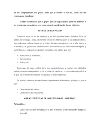 de las complejidades del grupo, tanto por el trabajo a realizar, como por las
relaciones a desplegar.
El líder es valorado, por el grupo, por sus capacidades para dar solución a
los problemas presentados, así como para el cumplimiento de sus objetivos.
ESTILOS DE LIDERAZGO.
Podemos apreciar en los equipos y en las organizaciones distintos tipos de
estilos de liderazgo, o sea, la manera en que los líderes guían a sus colaboradores,
ese sello personal que imprimen al dirigir, forma o método con que el jefe ejerce la
autoridad y de igual forma también como se manifiestan las relaciones entre jefes y
subordinados, se pueden expresar varios tipos de estilos que son:
 Autocrático o autoritario.
 Democrático.
 Anárquico.
Cada uno de estos estilos tiene sus características y pueden ser utilizados
indistintamente en dependencia de la situación existente, no obstante en la práctica
el que ha demostrado mejores resultados es el democrático.
Se pueden expresar otros estilos en dependencia de las tareas y del grupo, estos
son:
 Centrado en las tareas.
 Centrado en las relaciones.
CARACTERÍSTICAS DE LOS ESTILOS DE LIDERAZGO.
Autocrático.
 Las decisiones son tomadas por el jefe, radicando también el centro del poder
sobre él.
 