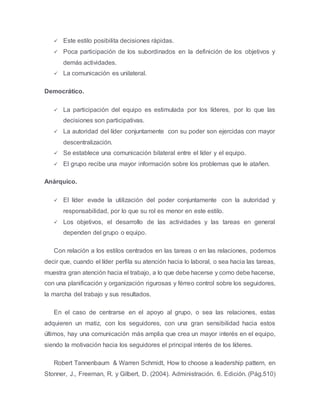  Este estilo posibilita decisiones rápidas.
 Poca participación de los subordinados en la definición de los objetivos y
demás actividades.
 La comunicación es unilateral.
Democrático.
 La participación del equipo es estimulada por los líderes, por lo que las
decisiones son participativas.
 La autoridad del líder conjuntamente con su poder son ejercidas con mayor
descentralización.
 Se establece una comunicación bilateral entre el líder y el equipo.
 El grupo recibe una mayor información sobre los problemas que le atañen.
Anárquico.
 El líder evade la utilización del poder conjuntamente con la autoridad y
responsabilidad, por lo que su rol es menor en este estilo.
 Los objetivos, el desarrollo de las actividades y las tareas en general
dependen del grupo o equipo.
Con relación a los estilos centrados en las tareas o en las relaciones, podemos
decir que, cuando el líder perfila su atención hacia lo laboral, o sea hacia las tareas,
muestra gran atención hacia el trabajo, a lo que debe hacerse y como debe hacerse,
con una planificación y organización rigurosas y férreo control sobre los seguidores,
la marcha del trabajo y sus resultados.
En el caso de centrarse en el apoyo al grupo, o sea las relaciones, estas
adquieren un matiz, con los seguidores, con una gran sensibilidad hacia estos
últimos, hay una comunicación más amplia que crea un mayor interés en el equipo,
siendo la motivación hacia los seguidores el principal interés de los líderes.
Robert Tannenbaum & Warren Schmidt, How to choose a leadership pattern, en
Stonner, J., Freeman, R. y Gilbert, D. (2004). Administración. 6. Edición. (Pág.510)
 