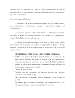expresan que: “se consideren tres juegos de fuerzas antes de elegir un estilo de
liderazgo: fuerza en el administrador, fuerzas (características) en los subordinados
y fuerzas situacionales”.
La misma fuente señala que:
La manera en que un administrador dirigirá será sin duda influenciada por
sus antecedentes, conocimientos, valores y experiencia (fuerzas del
administrador)”.
Las características de los subordinados también se deben considerar] antes
de elegir un estilo de liderazgo adecuado, se destacan, la independencia,
responsabilidad y libertad de acción del grupo.
La elección de un estilo de liderazgo debe tener en cuenta ciertas fuerzas
situacionales, como el estilo que prefiere la organización, el grupo de trabajo
específico, la naturaleza de las labores del grupo, el tiempo disponible, factores del
entorno y otros.
ASPECTOS PRÁCTICOS QUE UN LÍDER NO DEBE DESCUIDAR.
 Un líder en el ejercicio de su tarea deberá atender una variada gama de
aspectos que posibiliten una influencia positiva sobre sus colaboradores,
para que estos ejecuten sus labores con la mayor efectividad y eficiencia
posibles, así como con una mentalidad creadora que permita el proceso de
cambio para un mejoramiento continuo.
 Citemos un grupo de ellos:
 Posibilitar que los integrantes del colectivo dominen sus objetivos
personales, como los del equipo.
 Crear un ambiente de motivación para cada individuo y para el grupo en
general.
 Dar solución a las dificultades o problemas que presente el grupo y que
entorpezcan el trabajo o provoquen insatisfacción personal.
 
