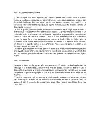 NIVEL	
  4:	
  DESARROLLO	
  HUMANO	
  
	
  
¿Cómo	
  distingue	
  a	
  un	
  líder?	
  Según	
  Robert	
  Towsend,	
  vienen	
  en	
  todos	
  los	
  tamaños,	
  edades,	
  
formas	
  y	
  condiciones.	
  Algunos	
  son	
  administradores	
  con	
  escasa	
  capacidad,	
  otros	
  no	
  son	
  
demasiado	
   brillantes.	
   Hay	
   una	
   pista:	
   puesto	
   que	
   algunas	
   personas	
   son	
   mediocres,	
   al	
  
verdadero	
  líder	
  se	
  le	
  reconoce	
  porque,	
  de	
  alguna	
  manera,	
  su	
  gente	
  muestra	
  siempre	
  un	
  
desempeño	
  superior.	
  
Un	
  líder	
  es	
  grande,	
  no	
  por	
  su	
  poder,	
  sino	
  por	
  su	
  habilidad	
  de	
  hacer	
  surgir	
  poder	
  a	
  otros.	
  El	
  
éxito	
  sin	
  que	
  se	
  pueda	
  transmitir	
  a	
  otros	
  es	
  un	
  fracaso.	
  La	
  principal	
  responsabilidad	
  de	
  un	
  
trabajador	
  es	
  hacer	
  su	
  trabajo	
  personalmente.	
  La	
  principal	
  responsabilidad	
  de	
  un	
  líder	
  es	
  
capacitar	
  a	
  otros	
  para	
  hacer	
  el	
  trabajo.	
  La	
  lealtad	
  al	
  líder	
  alcanza	
  su	
  nivel	
  más	
  alto	
  cuando	
  
el	
   que	
   le	
   sigue	
   ha	
   crecido	
   personalmente	
   gracias	
   a	
   la	
   dirección	
   del	
   líder.	
   Note	
   la	
  
progresión:	
  En	
  el	
  nivel	
  2,	
  el	
  seguidor	
  ama	
  al	
  líder;	
  en	
  el	
  nivel	
  3,	
  el	
  seguidor	
  admira	
  al	
  líder;	
  
en	
  el	
  nivel	
  4,	
  el	
  seguidor	
  es	
  leal	
  al	
  líder.	
  ¿Por	
  qué?	
  Porque	
  usted	
  se	
  gana	
  el	
  corazón	
  de	
  las	
  
personas	
  cuando	
  les	
  ayuda	
  a	
  crecer.	
  
Los	
  líderes	
  que	
  le	
  rodean	
  deben	
  ser	
  personas	
  en	
  las	
  que	
  usted	
  personalmente	
  dejó	
  huella	
  
o	
  les	
  ayudó	
  a	
  desarrollarse	
  de	
  alguna	
  manera.	
  Cuando	
  eso	
  sucede,	
  el	
  amor	
  y	
  la	
  lealtad	
  se	
  
verá	
  en	
  aquellos	
  que	
  están	
  más	
  cerca	
  de	
  usted	
  y	
  en	
  quienes	
  los	
  líderes	
  clave	
  han	
  dejado	
  
huella.	
  
	
  
NIVEL	
  5	
  PINACULO	
  
	
  
La	
   gente	
   le	
   sigue	
   por	
   lo	
   que	
   es	
   y	
   lo	
   que	
   representa.	
   El	
   quinto	
   y	
   más	
   elevado	
   nivel	
   de	
  
liderazgo	
  es	
  la	
  personalidad.	
  Es	
  el	
  verdadero	
  nivel	
  de	
  respeto.	
  El	
  líder	
  que	
  dedica	
  su	
  vida	
  al	
  
desarrollo	
  de	
  personas	
  y	
  organizaciones	
  produce	
  un	
  impacto	
  tan	
  increíble	
  por	
  tan	
  largo	
  
tiempo	
  que	
  la	
  gente	
  lo	
  sigue	
  por	
  lo	
  que	
  es	
  y	
  por	
  lo	
  que	
  representa.	
  Es	
  el	
  mejor	
  de	
  los	
  
mejores.	
  
Como	
  líder,	
  no	
  puede	
  aspirar	
  a	
  alcanzar	
  el	
  nivel	
  cinco.	
  Lo	
  más	
  que	
  puede	
  tratar	
  es	
  trabajar	
  
para	
  abrirse	
  paso	
  a	
  través	
  de	
  los	
  primeros	
  cuatro	
  niveles	
  con	
  tantas	
  personas	
  como	
  las	
  
que	
  pueda	
  con	
  el	
  propósito	
  de	
  agregar	
  valor	
  a	
  sus	
  vidas.	
  Haga	
  de	
  eso	
  el	
  todo	
  de	
  su	
  vida	
  
como	
  líder.	
  
 