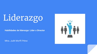 Liderazgo
Habilidades de liderazgo: Líder o Director
Mtra. Judit Morffi Pérez
 