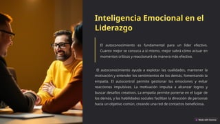 Inteligencia Emocional en el
Liderazgo
El autoconocimiento es fundamental para un líder efectivo.
Cuanto mejor se conozca a sí mismo, mejor sabrá cómo actuar en
momentos críticos y reaccionará de manera más efectiva.
El autoconocimiento ayuda a explotar las cualidades, mantener la
motivación y entender los sentimientos de los demás, fomentando la
empatía. El autocontrol permite gestionar las emociones y evitar
reacciones impulsivas. La motivación impulsa a alcanzar logros y
buscar desafíos creativos. La empatía permite ponerse en el lugar de
los demás, y las habilidades sociales facilitan la dirección de personas
hacia un objetivo común, creando una red de contactos beneficiosa.
 