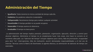 Administración del Tiempo
• Igualitario: Todos tenemos la misma cantidad de tiempo cada día.
• Inelástico: No podemos reducirlo ni extenderlo.
• Indispensable: Necesitamos tiempo para realizar cualquier actividad.
• Insustituible: El tiempo perdido no se puede recuperar.
• Inexorable: El tiempo avanza sin detenerse.
• Invaluable: El tiempo no tiene precio.
La administración del tiempo implica previsión, planeación, organización, ejecución, dirección y control para
alcanzar objetivos. Administrar el tiempo no es simplemente hacer más cosas, sino hacer lo correcto en el
momento adecuado. Los "ladrones del tiempo" incluyen objetivos poco claros, falta de priorización, incapacidad
para decir "no", interrupciones, falta de motivación, asumir demasiadas responsabilidades y el mal uso de
Internet. Técnicas como la Matriz de Eisenhower, la agenda efectiva y la eliminación de ladrones de tiempo son
esenciales.
 