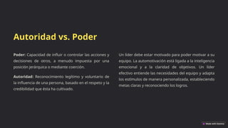 Autoridad vs. Poder
Poder: Capacidad de influir o controlar las acciones y
decisiones de otros, a menudo impuesta por una
posición jerárquica o mediante coerción.
Autoridad: Reconocimiento legítimo y voluntario de
la influencia de una persona, basado en el respeto y la
credibilidad que ésta ha cultivado.
Un líder debe estar motivado para poder motivar a su
equipo. La automotivación está ligada a la inteligencia
emocional y a la claridad de objetivos. Un líder
efectivo entiende las necesidades del equipo y adapta
los estímulos de manera personalizada, estableciendo
metas claras y reconociendo los logros.
 