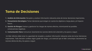 Toma de Decisiones
1. Análisis de Información: Recopilar y analizar información relevante antes de tomar decisiones importantes.
2. Pensamiento Estratégico: Tomar decisiones que tengan en cuenta los objetivos a largo plazo y el impacto
futuro.
3. Gestión de Riesgos: Evaluar y gestionar los riesgos de manera efectiva, minimizando las posibles
consecuencias negativas.
4. Comunicación Clara: Comunicar claramente las razones detrás de la decisión y los pasos a seguir.
Un líder efectivo debe tener la capacidad de recopilar y analizar información relevante antes de tomar decisiones
importantes. Toda decisión conlleva algún grado de riesgo, y es esencial que el líder comunique claramente las
razones detrás de ella y los pasos a seguir.
 