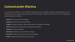 Comunicación Efectiva
La comunicación efectiva es una habilidad fundamental para establecer relaciones interpersonales sanas y
productivas. Va más allá de simplemente transmitir información: implica hacerlo de forma clara, respetuosa y
comprensible para los demás.
• Emisor: Persona que envía el mensaje.
• Receptor: Persona que recibe el mensaje.
• Código: Conjunto de reglas y signos para producir e interpretar el mensaje.
• Canal: Medio físico a través del que se transmite el mensaje.
• Mensaje: Lo que se comunica.
• Referente: Elemento al que se refiere el mensaje.
• Situación: Contexto en el que se transmite el mensaje.
• Ruido: Interferencia que afecta la comunicación.
 