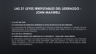 LAS 21 LEYES IRREFUTABLES DEL LIDERAZGO -
JOHN MAXWELL
• 1) LA LEY DEL TOPE:
• LA CAPACIDAD DE LIDERAZGO DETERMINA EL NIVEL DE EFICACIA DE UNA PERSONA.
• LA CAPACIDAD DE LIDERAZGO SIEMPRE ES EL TOPE DE LA EFICACIA PERSONAL Y DENTRO DE UNA
ORGANIZACIÓN. SI EL LIDERAZGO ES FUERTE, EL TOPE ES ALTO. PERO SI NO LO ES, ENTONCES LA
ORGANIZACIÓN ESTARÁ LIMITADA.
• 2) LA LEY DE LA INFLUENCIA:
• LA VERDADERA MEDIDA DEL LIDERAZGO ES LA INFLUENCIA - NADA MÁS, NADA MENOS.
• EL VERDADERO LIDERAZGO NO PUEDE SER OTORGADO, NOMBRADO, NI ASIGNADO. SÓLO PROCEDE
DE LA INFLUENCIA, Y ÉSTA NO PUEDE IMPONERSE. DEBE SER GANADA. LO ÚNICO QUE UN TÍTULO
PUEDE COMPRAR ES UN POCO DE TIEMPO - SEA PARA AUMENTAR SU NIVEL DE INFLUENCIA SOBRE
OTROS O PARA ELIMINARLO.
 