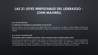 LAS 21 LEYES IRREFUTABLES DEL LIDERAZGO -
JOHN MAXWELL
• 3) LA LEY DEL PROCESO:
• EL LIDERAZGO SE DESARROLLA DIARIAMENTE, NO EN UN DÍA.
• SER UN LÍDER ES COMO INVERTIR CON BUEN ÉXITO EN LA BOLSA DE VALORES. SI USTED ESPERA HACER UNA
FORTUNA EN UN DÍA, NO TENDRÁ BUEN ÉXITO. LO QUE MÁS IMPORTA ES LO QUE HACE DÍA A DÍA EN EL CAMINO
LARGO.
•
• 4) LA LEY DE LA NAVEGACIÓN:
• CUALQUIERA PUEDE GOBERNAR UN BARCO, PERO SE NECESITA QUE UN LÍDER PLANEE LA RUTA.
• LOS SEGUIDORES NECESITAN LÍDERES QUE PUEDAN NAVEGAR EFICAZMENTE POR ELLOS, Y CUANDO ENFRENTAN
SITUACIONES DE VIDA O MUERTE, LA NECESIDAD ES SUMAMENTE OBVIA. SIN EMBARGO, AUN CUANDO LAS
CONSECUENCIAS NO SEAN TAN SERIAS, LA NECESIDAD ES IGUALMENTE GRANDE. LA VERDAD ES QUE CASI
CUALQUIER PERSONA PUEDE GOBERNAR EL BARCO, PERO SE NECESITA QUE UN LÍDER TRACE LA RUTA.
 