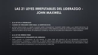LAS 21 LEYES IRREFUTABLES DEL LIDERAZGO -
JOHN MAXWELL
• 5) LA LEY DE LA CREDIBILIDAD:
• CUANDO UN VERDADERO LÍDER HABLA, LA GENTE ESCUCHA.
• ¿CÓMO REACCIONA LA GENTE CUANDO USTED COMUNICA?, CUANDO USTED HABLA, ¿LA GENTE ESCUCHA, ES
DECIR, ESCUCHA REALMENTE? ¿O ESPERA ESCUCHAR A OTRA PERSONA ANTES DE ACTUAR? USTED PUEDE DESCUBRIR
MUCHO ACERCA DE SU NIVEL DE LIDERAZGO SI TIENE EL VALOR DE HACERSE ESTA PREGUNTA Y RESPONDERLA.
•
• 6) LA LEY DEL TERRENO FIRME:
• LA CONFIANZA ES EL FUNDAMENTO DEL LIDERAZGO.
• PARA GANAR LA CONFIANZA DE LOS DEMÁS, EL LÍDER DEBE SER EJEMPLO DE LAS SIGUIENTES CUALIDADES:
COMPETENCIA, CONEXIÓN Y CARÁCTER. LA GENTE PERDONARÁ ERRORES OCASIONALES RELACIONADOS CON LA
CAPACIDAD, ESPECIALMENTE SI SON CONSCIENTES DE QUE USTED ES UN LÍDER EN PROCESO DE CRECIMIENTO, PERO
NO CONFIARÁN EN UN INDIVIDUO CON FALLAS EN EL CARÁCTER.
 