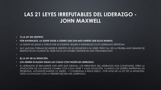 LAS 21 LEYES IRREFUTABLES DEL LIDERAZGO -
JOHN MAXWELL
• 7) LA LEY DEL RESPETO:
• POR NATURALEZA, LA GENTE SIGUE A LÍDERES QUE SON MÁS FUERTES QUE ELLOS MISMOS.
• LA GENTE NO SIGUE A OTROS POR ACCIDENTE, SIGUEN A INDIVIDUOS CUYO LIDERAZGO RESPETAN.
• HAY MUCHAS FORMAS DE MEDIR EL RESPETO DE UN SEGUIDOR A SU LÍDER, PERO TAL VEZ LA PRUEBA MÁS GRANDE DE
RESPETO SE DA CUANDO EL LÍDER HACE UN CAMBIO GRANDE EN UNA ORGANIZACIÓN.
•
• 8) LA LEY DE LA INTUICIÓN:
• LOS LÍDERES EVALÚAN TODAS LAS COSAS CON PASIÓN DE LIDERAZGO.
• EL LIDERAZGO ES REALMENTE MÁS ARTE QUE CIENCIA. LOS PRINCIPIOS DEL LIDERAZGO SON CONSTANTES, PERO LA
APLICACIÓN DE LOS MISMOS CAMBIA CON CADA LÍDER Y CADA SITUACIÓN. CUANDO LOS LÍDERES ENFRENTAN UN
PROBLEMA, AUTOMÁTICAMENTE LO MIDEN - Y COMIENZAN A RESOLVERLO - POR APLICAR LA LEY DE LA INTUICIÓN.
TODO LO EVALÚAN CON LA PREDISPOSICIÓN DEL LIDERAZGO.
 