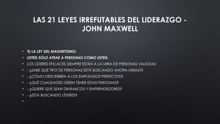 LAS 21 LEYES IRREFUTABLES DEL LIDERAZGO -
JOHN MAXWELL
• 9) LA LEY DEL MAGNETISMO:
• USTED SÓLO ATRAE A PERSONAS COMO USTED.
• LOS LÍDERES EFICACES SIEMPRE ESTÁN A LA MIRA DE PERSONAS VALIOSAS:
• - ¿SABE QUÉ TIPO DE PERSONAS ESTÁ BUSCANDO AHORA MISMO?
• - ¿CÓMO DESCRIBIRÍA A LOS EMPLEADOS PERFECTOS?
• - ¿QUÉ CUALIDADES DEBEN TENER ESTAS PERSONAS?
• - ¿QUIERE QUE SEAN DINÁMICOS Y EMPRENDEDORES?
• - ¿ESTÁ BUSCANDO LÍDERES?
•
 
