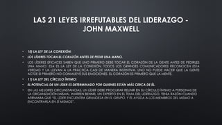 LAS 21 LEYES IRREFUTABLES DEL LIDERAZGO -
JOHN MAXWELL
• 10) LA LEY DE LA CONEXIÓN:
• LOS LÍDERES TOCAN EL CORAZÓN ANTES DE PEDIR UNA MANO.
• LOS LÍDERES EFICACES SABEN QUE UNO PRIMERO DEBE TOCAR EL CORAZÓN DE LA GENTE ANTES DE PEDIRLES
UNA MANO. ESA ES LA LEY DE LA CONEXIÓN. TODOS LOS GRANDES COMUNICADORES RECONOCEN ESTA
VERDAD Y LA LLEVAN A LA PRÁCTICA CASI DE MANERA INSTINTIVA. UNO NO PUEDE HACER QUE LA GENTE
ACTÚE SI PRIMERO NO CONMUEVE SUS EMOCIONES. EL CORAZÓN ES PRIMERO QUE LA MENTE.
• 11) LA LEY DEL CÍRCULO ÍNTIMO:
• EL POTENCIAL DE UN LÍDER ES DETERMINADO POR QUIENES ESTÁN MÁS CERCA DE ÉL.
• EN LAS MEJORES CIRCUNSTANCIAS, UN LÍDER DEBE PROCURAR REUNIR EN SU CÍRCULO ÍNTIMO A PERSONAS DE
LA ORGANIZACIÓN MISMA. WARREN BENNIS, UN EXPERTO EN EL TEMA DEL LIDERAZGO, TENÍA RAZÓN CUANDO
AFIRMABA QUE “EL LÍDER ENCUENTRA GRANDEZA EN EL GRUPO, Y ÉL AYUDA A LOS MIEMBROS DEL MISMO A
ENCONTRARLA EN SÍ MISMOS”.
 