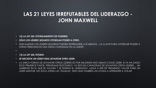 LAS 21 LEYES IRREFUTABLES DEL LIDERAZGO -
JOHN MAXWELL
• 12) LA LEY DEL OTORGAMIENTO DE PODERES:
• SÓLO LOS LÍDERES SEGUROS OTORGAN PODER A OTRO.
• ÚNICAMENTE LOS LÍDERES SEGUROS PUEDEN ENTREGARSE A SÍ MISMOS... LA CLAVE PARA OTORGAR PODER A
OTRAS PERSONAS ES UNA GRAN CONFIANZA EN LA GENTE.
•
• 13) LA LEY DEL FUTURO:
• SE NECESITA UN LÍDER PARA LEVANTAR OTRO LÍDER.
• LA ÚNICA FORMA DE LEVANTAR OTROS LÍDERES ES POR MEJORAR UNO MISMO COMO LÍDER. SI YA HA DADO
ESOS PRIMEROS PASOS, PERMÍTAME FELICITARLO. YA ESTÁ EN CAPACIDAD DE LEVANTAR OTROS LÍDERES… UN
AMBIENTE EN EL QUE SE VALORA Y SE ENSEÑA EL LIDERAZGO, LLEGA A SER DE TREMENDO VALOR PARA UN
LÍDER MENTOR. NO SÓLO ATRAE LAS "ÁGUILAS", SINO QUE TAMBIÉN LAS AYUDA A APRENDER A VOLAR.
 