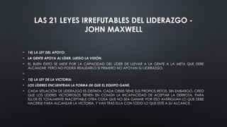 LAS 21 LEYES IRREFUTABLES DEL LIDERAZGO -
JOHN MAXWELL
• 14) LA LEY DEL APOYO:
• LA GENTE APOYA AL LÍDER, LUEGO LA VISIÓN.
• EL BUEN ÉXITO SE MIDE POR LA CAPACIDAD DEL LÍDER DE LLEVAR A LA GENTE A LA META QUE DEBE
ALCANZAR. PERO NO PODRÁ REALIZARLO SI PRIMERO NO APOYAN SU LIDERAZGO.
•
• 15) LA LEY DE LA VICTORIA:
• LOS LÍDERES ENCUENTRAN LA FORMA DE QUE EL EQUIPO GANE.
• CADA SITUACIÓN DE LIDERAZGO ES DISTINTA. CADA CRISIS TIENE SUS PROPIOS RETOS. SIN EMBARGO, CREO
QUE LOS LÍDERES VICTORIOSOS TIENEN EN COMÚN LA INCAPACIDAD DE ACEPTAR LA DERROTA. PARA
ELLOS ES TOTALMENTE INACEPTABLE OTRA COSA QUE NO SEA GANAR; POR ESO AVERIGUAN LO QUE DEBE
HACERSE PARA ALCANZAR LA VICTORIA, Y VAN TRAS ELLA CON TODO LO QUE ESTÉ A SU ALCANCE.
 