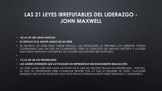 LAS 21 LEYES IRREFUTABLES DEL LIDERAZGO -
JOHN MAXWELL
• 16) LA LEY DEL GRAN IMPULSO:
• EL IMPULSO ES EL MEJOR AMIGO DE UN LÍDER.
• SE NECESITA UN LÍDER PARA CREAR IMPULSO. LOS SEGUIDORES LO PERCIBEN. LOS GERENTES PUEDEN
CONTINUARLO UNA VEZ QUE HA COMENZADO. PERO LA CREACIÓN DEL IMPULSO NECESITA A ALGUIEN
QUE PUEDA MOTIVAR A LOS DEMÁS, NO ALGUIEN QUE NECESITE SER MOTIVADO.
•
• 17) LA LEY DE LAS PRIORIDADES:
• LOS LÍDERES ENTIENDEN QUÉ ACTIVIDADES NO REPRESENTAN NECESARIAMENTE REALIZACIÓN.
• UN LÍDER JAMÁS CRECERÁ HASTA UN PUNTO EN EL QUE NO NECESITE TRAZAR SUS PRIORIDADES... POR ESO,
SU LISTA DE PRIORIDADES DEBE COMENZAR SIEMPRE POR LO QUE SE REQUIERE DE USTED. CUALQUIER
REQUISITO QUE NO ES NECESARIO QUE USTED REALICE PERSONALMENTE DEBE DELEGARLO O ELIMINARLO.
 