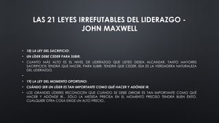 LAS 21 LEYES IRREFUTABLES DEL LIDERAZGO -
JOHN MAXWELL
• 18) LA LEY DEL SACRIFICIO:
• UN LÍDER DEBE CEDER PARA SUBIR.
• CUANTO MÁS ALTO ES EL NIVEL DE LIDERAZGO QUE USTED DESEA ALCANZAR, TANTO MAYORES
SACRIFICIOS TENDRÁ QUE HACER. PARA SUBIR, TENDRÁ QUE CEDER. ESA ES LA VERDADERA NATURALEZA
DEL LIDERAZGO.
•
• 19) LA LEY DEL MOMENTO OPORTUNO:
• CUÁNDO SER UN LÍDER ES TAN IMPORTANTE COMO QUÉ HACER Y ADÓNDE IR.
• LOS GRANDES LÍDERES RECONOCEN QUE CUÁNDO SE DEBE DIRIGIR ES TAN IMPORTANTE COMO QUÉ
HACER Y ADÓNDE IR... SÓLO LA MEDIDA PRECISA EN EL MOMENTO PRECISO TENDRÁ BUEN ÉXITO.
CUALQUIER OTRA COSA EXIGE UN ALTO PRECIO..
 