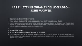 LAS 21 LEYES IRREFUTABLES DEL LIDERAZGO -
JOHN MAXWELL
• 20) LA LEY DEL CRECIMIENTO EXPLOSIVO:
• PARA AÑADIR CRECIMIENTO, DIRIJA SEGUIDORES; PARA MULTIPLICARLO, DIRIJA LÍDERES.
• PARA LLEGAR AL NIVEL MÁS ALTO, USTED TIENE QUE FORMAR LÍDERES DE LÍDERES... LOS LÍDERES QUE
FORMAN LÍDERES EXPERIMENTAN EN SUS ORGANIZACIONES UN EFECTO MULTIPLICADOR INCREÍBLE QUE
NO SE PUEDE ALCANZAR DE NINGUNA OTRA MANERA.
•
• 21) LA LEY DEL LEGADO:
• EL VALOR DURADERO DEL LÍDER SE MIDE POR LA SUCESIÓN.
• LAS COMPAÑÍAS MÁS ESTABLES TIENEN LÍDERES FUERTES EN TODOS LOS NIVELES DE LA ORGANIZACIÓN. LA
ÚNICA FORMA DE DESARROLLAR UN LIDERAZGO TAN AMPLIO ES HACER DE LA FORMACIÓN DE LÍDERES
PARTE DE SU CULTURA.
 